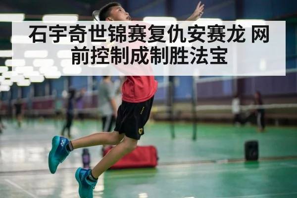 石宇奇世锦赛复仇安赛龙 网前控制成制胜法宝